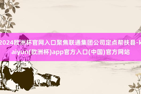2024欧洲杯官网入口聚焦联通集团公司定点帮扶县-kaiyun(欧洲杯)app官方入口(中国)官方网站
