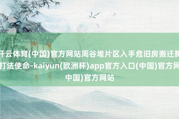 开云体育(中国)官方网站周谷堆片区入手危旧房搬迁腾空打法使命-kaiyun(欧洲杯)app官方入口(中国)官方网站