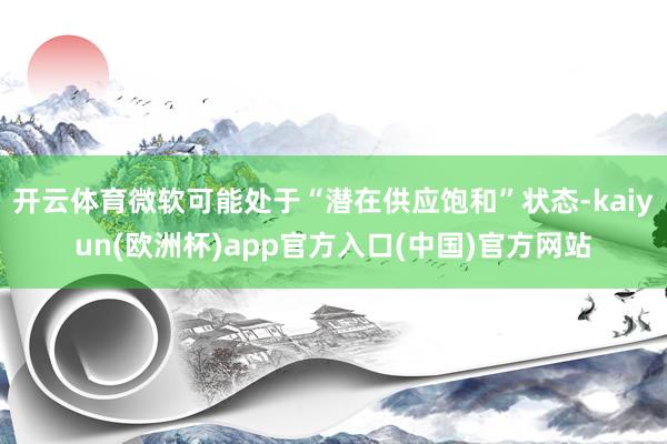 开云体育微软可能处于“潜在供应饱和”状态-kaiyun(欧洲杯)app官方入口(中国)官方网站