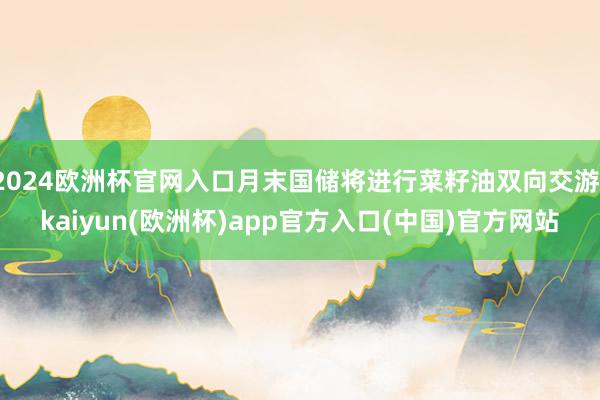 2024欧洲杯官网入口月末国储将进行菜籽油双向交游-kaiyun(欧洲杯)app官方入口(中国)官方网站
