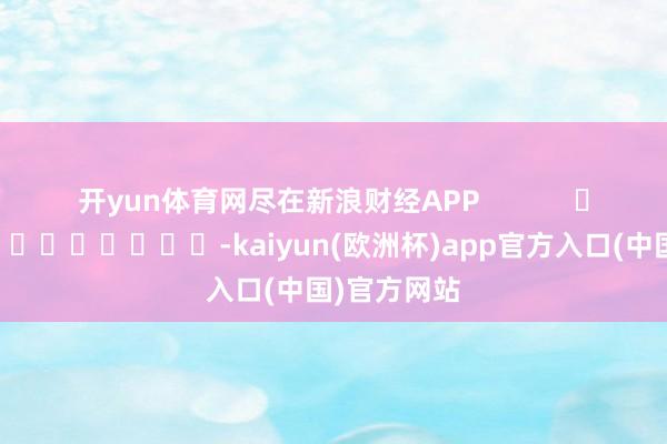 开yun体育网尽在新浪财经APP            													-kaiyun(欧洲杯)app官方入口(中国)官方网站