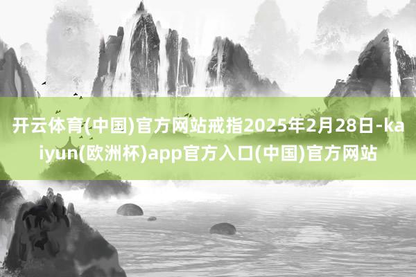 开云体育(中国)官方网站戒指2025年2月28日-kaiyun(欧洲杯)app官方入口(中国)官方网站