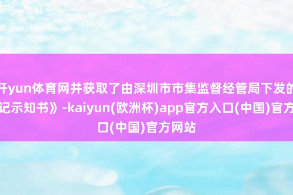 开yun体育网并获取了由深圳市市集监督经管局下发的《登记示知书》-kaiyun(欧洲杯)app官方入口(中国)官方网站