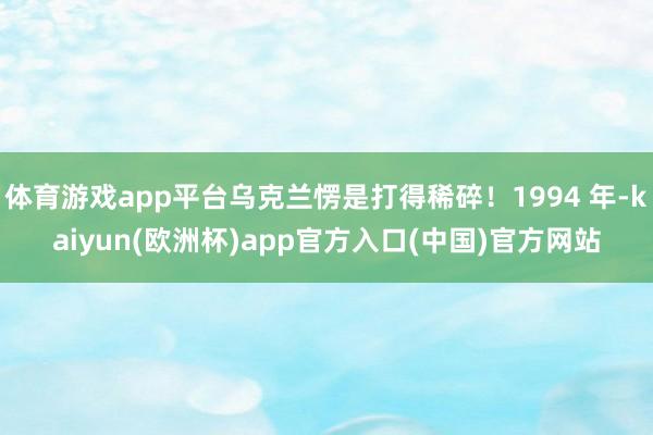 体育游戏app平台乌克兰愣是打得稀碎！1994 年-kaiyun(欧洲杯)app官方入口(中国)官方网站