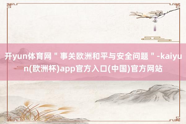 开yun体育网＂事关欧洲和平与安全问题＂-kaiyun(欧洲杯)app官方入口(中国)官方网站
