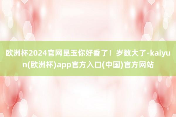 欧洲杯2024官网昆玉你好香了！岁数大了-kaiyun(欧洲杯)app官方入口(中国)官方网站