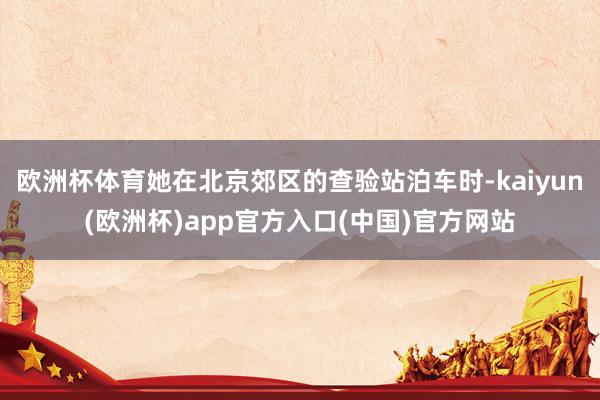 欧洲杯体育她在北京郊区的查验站泊车时-kaiyun(欧洲杯)app官方入口(中国)官方网站
