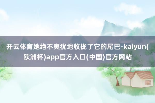 开云体育她绝不夷犹地收拢了它的尾巴-kaiyun(欧洲杯)app官方入口(中国)官方网站