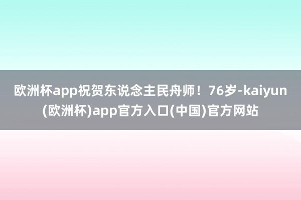 欧洲杯app祝贺东说念主民舟师！76岁-kaiyun(欧洲杯)app官方入口(中国)官方网站