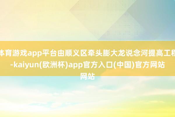 体育游戏app平台由顺义区牵头膨大龙说念河提高工程-kaiyun(欧洲杯)app官方入口(中国)官方网站