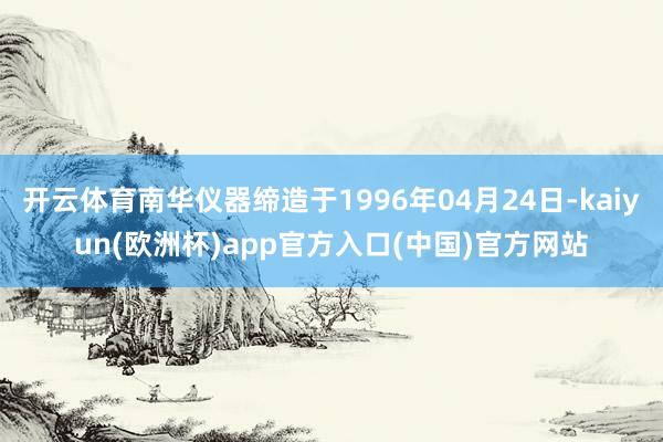 开云体育南华仪器缔造于1996年04月24日-kaiyun(欧洲杯)app官方入口(中国)官方网站