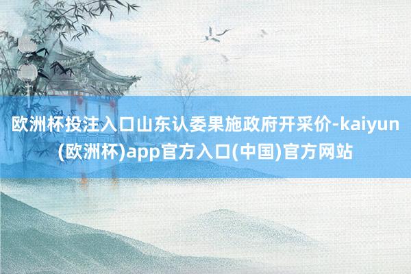 欧洲杯投注入口山东认委果施政府开采价-kaiyun(欧洲杯)app官方入口(中国)官方网站