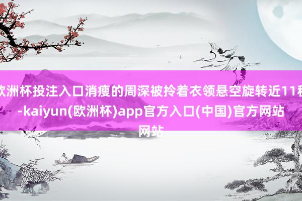 欧洲杯投注入口消瘦的周深被拎着衣领悬空旋转近11秒-kaiyun(欧洲杯)app官方入口(中国)官方网站