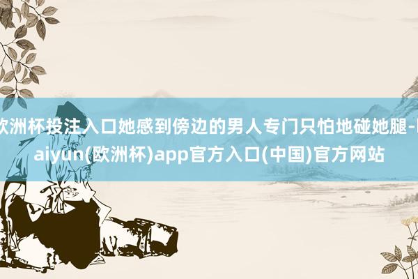 欧洲杯投注入口她感到傍边的男人专门只怕地碰她腿-kaiyun(欧洲杯)app官方入口(中国)官方网站