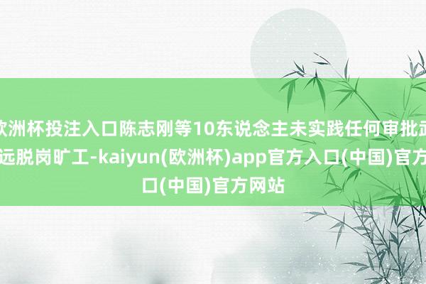 欧洲杯投注入口陈志刚等10东说念主未实践任何审批武艺遥远脱岗旷工-kaiyun(欧洲杯)app官方入口(中国)官方网站