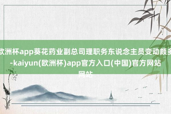 欧洲杯app葵花药业副总司理职务东说念主员变动颇多-kaiyun(欧洲杯)app官方入口(中国)官方网站