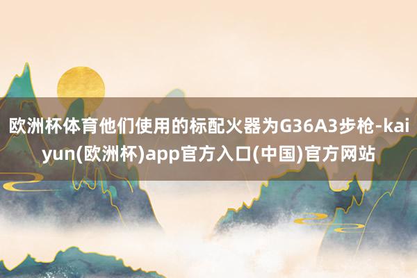 欧洲杯体育他们使用的标配火器为G36A3步枪-kaiyun(欧洲杯)app官方入口(中国)官方网站