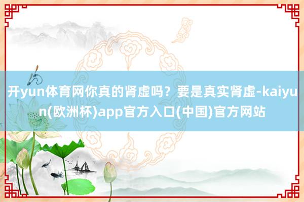 开yun体育网你真的肾虚吗？要是真实肾虚-kaiyun(欧洲杯)app官方入口(中国)官方网站