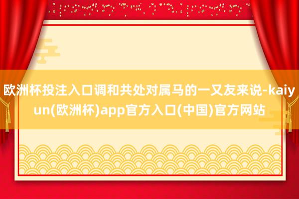 欧洲杯投注入口调和共处对属马的一又友来说-kaiyun(欧洲杯)app官方入口(中国)官方网站