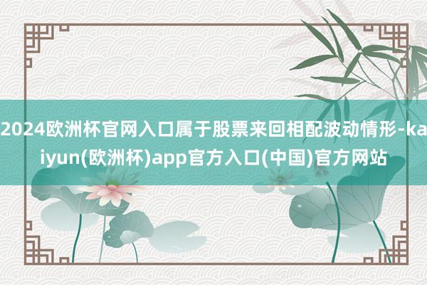2024欧洲杯官网入口属于股票来回相配波动情形-kaiyun(欧洲杯)app官方入口(中国)官方网站