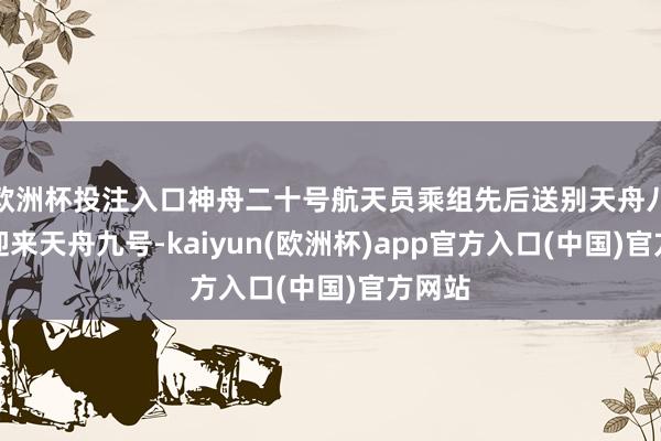 欧洲杯投注入口神舟二十号航天员乘组先后送别天舟八号、迎来天舟九号-kaiyun(欧洲杯)app官方入口(中国)官方网站