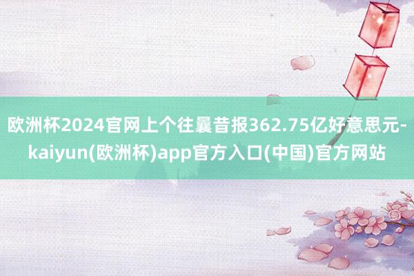 欧洲杯2024官网上个往曩昔报362.75亿好意思元-kaiyun(欧洲杯)app官方入口(中国)官方网站