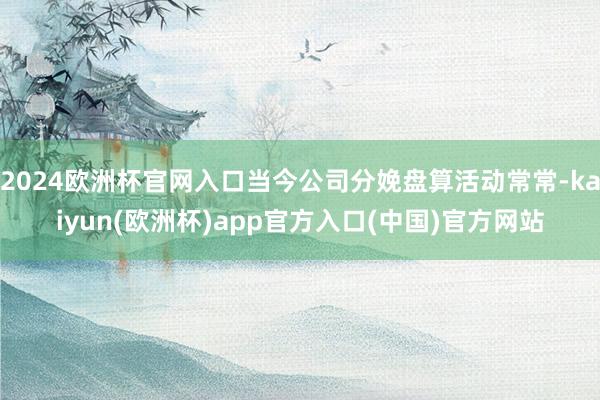 2024欧洲杯官网入口当今公司分娩盘算活动常常-kaiyun(欧洲杯)app官方入口(中国)官方网站