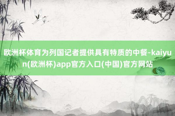 欧洲杯体育为列国记者提供具有特质的中餐-kaiyun(欧洲杯)app官方入口(中国)官方网站