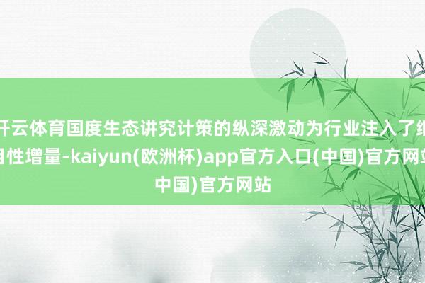开云体育国度生态讲究计策的纵深激动为行业注入了细目性增量-kaiyun(欧洲杯)app官方入口(中国)官方网站