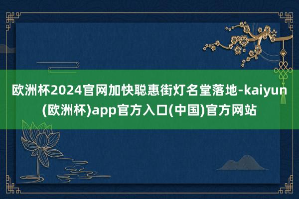 欧洲杯2024官网加快聪惠街灯名堂落地-kaiyun(欧洲杯)app官方入口(中国)官方网站