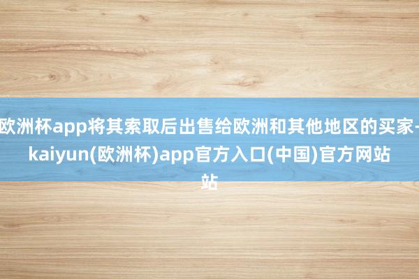 欧洲杯app将其索取后出售给欧洲和其他地区的买家-kaiyun(欧洲杯)app官方入口(中国)官方网站