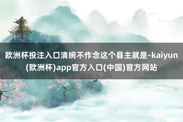 欧洲杯投注入口清婉不作念这个县主就是-kaiyun(欧洲杯)app官方入口(中国)官方网站