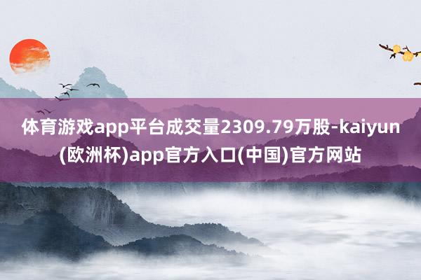 体育游戏app平台成交量2309.79万股-kaiyun(欧洲杯)app官方入口(中国)官方网站