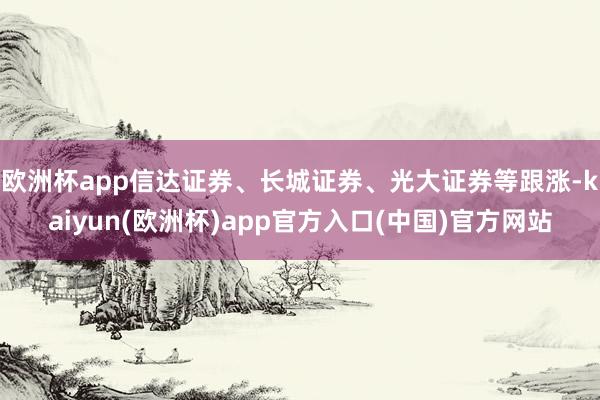 欧洲杯app信达证券、长城证券、光大证券等跟涨-kaiyun(欧洲杯)app官方入口(中国)官方网站
