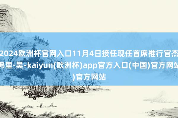 2024欧洲杯官网入口11月4日接任现任首席推行官杰弗里·吴-kaiyun(欧洲杯)app官方入口(中国)官方网站