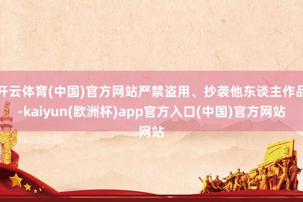 开云体育(中国)官方网站严禁盗用、抄袭他东谈主作品-kaiyun(欧洲杯)app官方入口(中国)官方网站