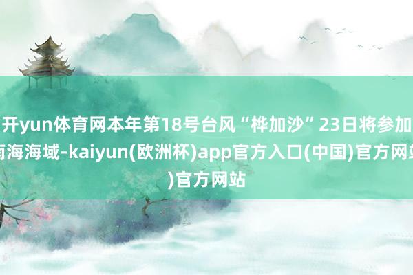 开yun体育网本年第18号台风“桦加沙”23日将参加南海海域-kaiyun(欧洲杯)app官方入口(中国)官方网站