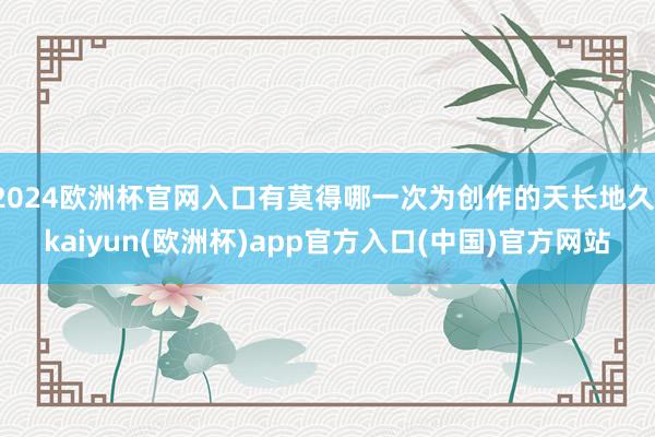 2024欧洲杯官网入口有莫得哪一次为创作的天长地久-kaiyun(欧洲杯)app官方入口(中国)官方网站