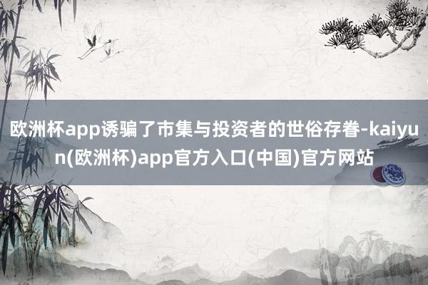 欧洲杯app诱骗了市集与投资者的世俗存眷-kaiyun(欧洲杯)app官方入口(中国)官方网站