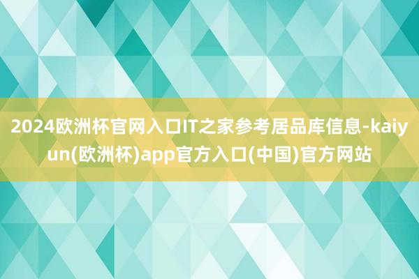 2024欧洲杯官网入口IT之家参考居品库信息-kaiyun(欧洲杯)app官方入口(中国)官方网站