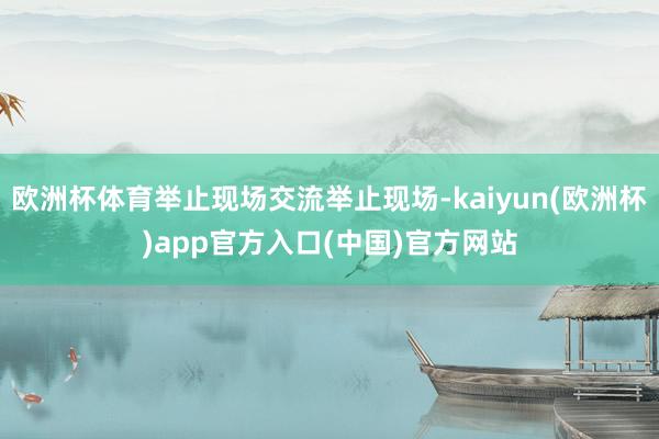 欧洲杯体育举止现场交流举止现场-kaiyun(欧洲杯)app官方入口(中国)官方网站