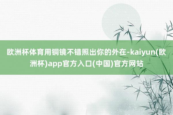 欧洲杯体育用铜镜不错照出你的外在-kaiyun(欧洲杯)app官方入口(中国)官方网站