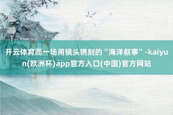 开云体育而一场用镜头镌刻的“海洋叙事”-kaiyun(欧洲杯)app官方入口(中国)官方网站