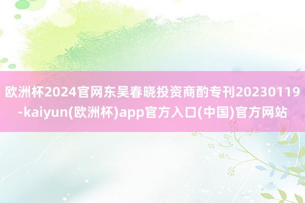 欧洲杯2024官网东吴春晓投资商酌专刊20230119-kaiyun(欧洲杯)app官方入口(中国)官方网站