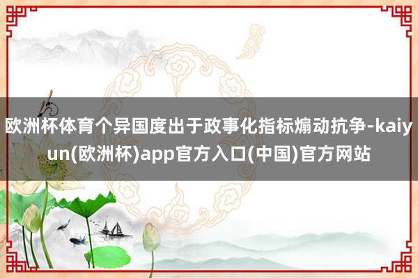 欧洲杯体育个异国度出于政事化指标煽动抗争-kaiyun(欧洲杯)app官方入口(中国)官方网站