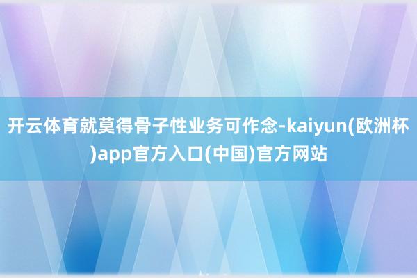 开云体育就莫得骨子性业务可作念-kaiyun(欧洲杯)app官方入口(中国)官方网站