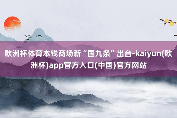 欧洲杯体育本钱商场新“国九条”出台-kaiyun(欧洲杯)app官方入口(中国)官方网站