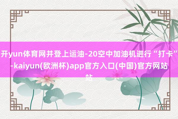 开yun体育网并登上运油-20空中加油机进行“打卡”-kaiyun(欧洲杯)app官方入口(中国)官方网站