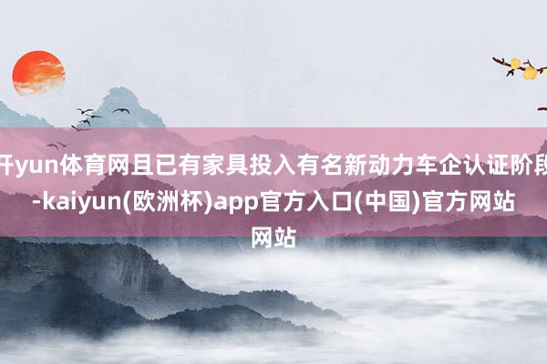 开yun体育网且已有家具投入有名新动力车企认证阶段-kaiyun(欧洲杯)app官方入口(中国)官方网站