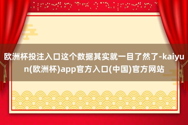 欧洲杯投注入口这个数据其实就一目了然了-kaiyun(欧洲杯)app官方入口(中国)官方网站